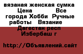 вязаная женская сумка  › Цена ­ 2 500 - Все города Хобби. Ручные работы » Вязание   . Дагестан респ.,Избербаш г.